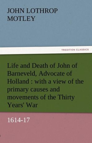 John Lothrop Motley Life and Death of John of Barneveld, Advocate of Holland. With a View of the Primary Causes and Movements of the Thirty Years. War, 1614-17