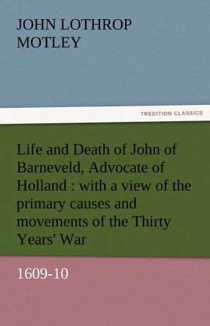 John Lothrop Motley Life and Death of John of Barneveld, Advocate of Holland. With a View of the Primary Causes and Movements of the Thirty Years. War, 1609-10