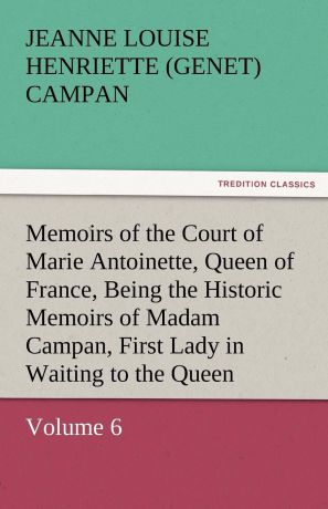 Jeanne Louise Henriette Campan Memoirs of the Court of Marie Antoinette, Queen of France, Volume 6 Being the Historic Memoirs of Madam Campan, First Lady in Waiting to the Queen