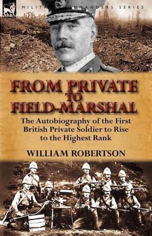 William Robertson From Private to Field-Marshal. The Autobiography of the First British Private Soldier to Rise to the Highest Rank