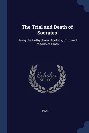 Plato The Trial and Death of Socrates. Being the Euthyphron, Apology, Crito and Phaedo of Plato