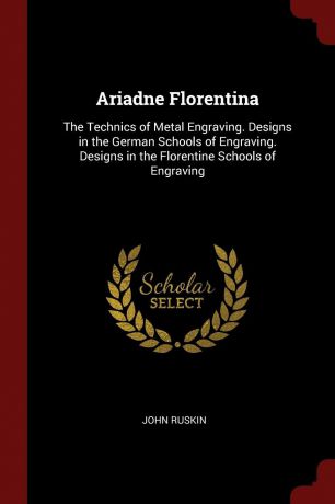 John Ruskin Ariadne Florentina. The Technics of Metal Engraving. Designs in the German Schools of Engraving. Designs in the Florentine Schools of Engraving