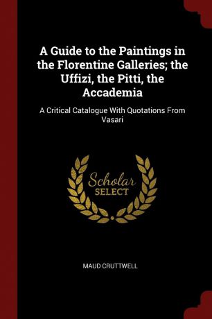 Maud Cruttwell A Guide to the Paintings in the Florentine Galleries; the Uffizi, the Pitti, the Accademia. A Critical Catalogue With Quotations From Vasari