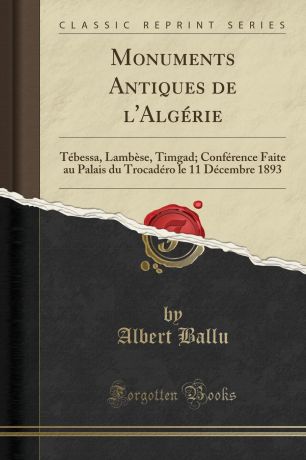 Albert Ballu Monuments Antiques de l.Algerie. Tebessa, Lambese, Timgad; Conference Faite au Palais du Trocadero le 11 Decembre 1893 (Classic Reprint)