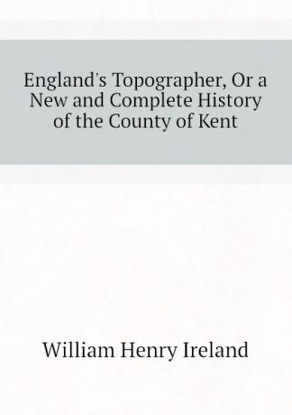 W.H. Ireland England.s Topographer, Or a New and Complete History of the County of Kent