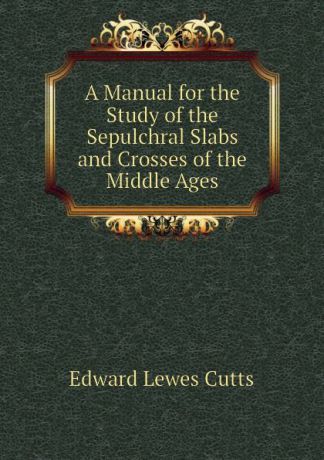 Cutts Edward Lewes A Manual for the Study of the Sepulchral Slabs and Crosses of the Middle Ages
