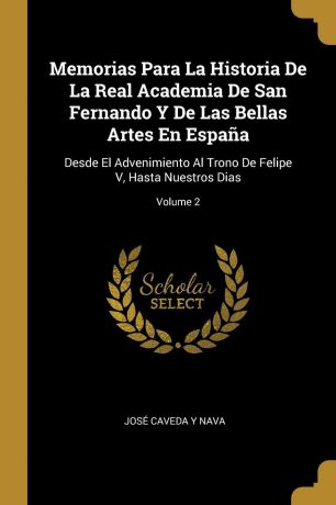 José Caveda Y Nava Memorias Para La Historia De La Real Academia De San Fernando Y De Las Bellas Artes En Espana. Desde El Advenimiento Al Trono De Felipe V, Hasta Nuestros Dias; Volume 2