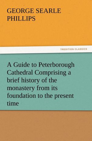 George S. Phillips A Guide to Peterborough Cathedral Comprising a Brief History of the Monastery from Its Foundation to the Present Time, with a Descriptive Account of