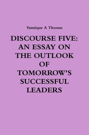 Yannique Thomas DISCOURSE FIVE. AN ESSAY ON THE OUTLOOK OF TOMORROW.S SUCCESSFUL LEADERS