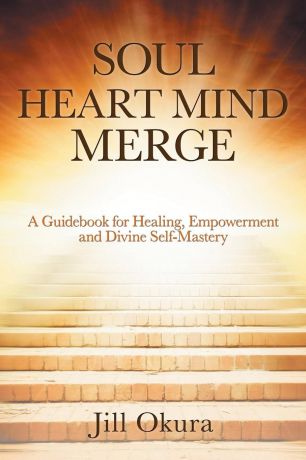 Jill Okura Soul Heart Mind Merge. A Guidebook for Healing, Empowerment and Divine Self-Mastery