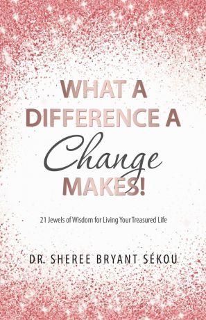 Dr. Sheree Bryant Sékou What a Difference a Change Makes.. 21 Jewels of Wisdom for Living Your Treasured Life
