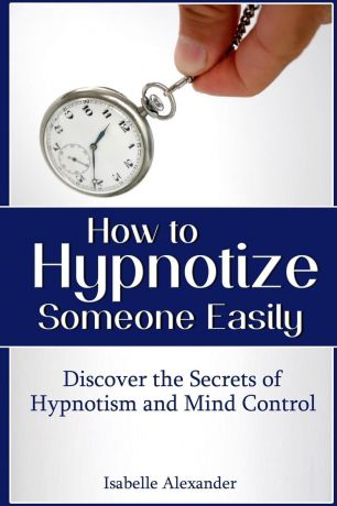 Isabelle Alexander How to Hypnotize Someone Easily. Discover the Secrets of Hypnotism and Mind Control