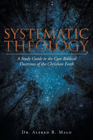 Dr. Alfred R. Malo Systematic Theology. A Study Guide to the Core Biblical Doctrines of the Christian Faith