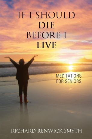 Richard R Smyth If I Should Die Before I Live. Meditations for Seniors