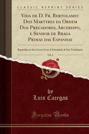 Luis Cacegas Vida de D. Fr. Bertolameu Dos Martyres da Ordem Dos Pregadores, Arcebispo, e Senhor de Braga Primas das Espanhas, Vol. 2. Repartida em Seis Livros Com A Solenidade de Sua Trasladacao (Classic Reprint)