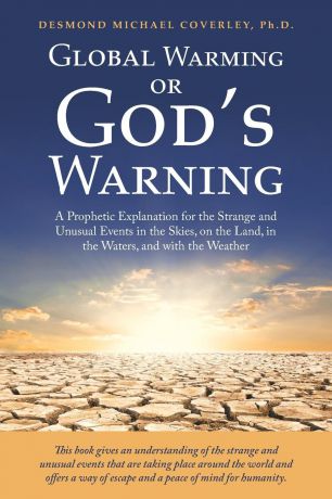 Desmond Michael Coverley Ph.D. Global Warming or God.S Warning. A Prophetic Explanation for the Strange and Unusual Events in the Skies, on the Land, in the Waters, and with the Weather