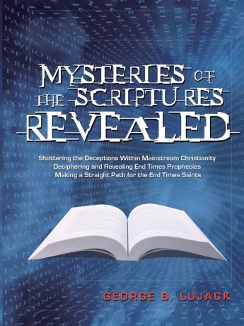 George B. Lujack Mysteries of the Scriptures Revealed - Shattering the Deceptions Within Mainstream Christianity Deciphering and Revealing End Times Prophecies Making a Straight Path for the End Times Saints