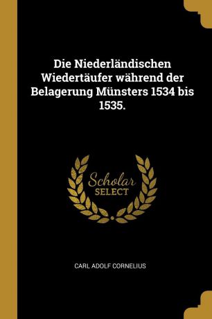 Carl Adolf Cornelius Die Niederlandischen Wiedertaufer wahrend der Belagerung Munsters 1534 bis 1535.