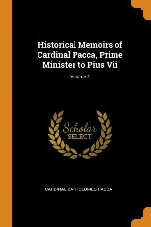 Cardinal Bartolomeo Pacca Historical Memoirs of Cardinal Pacca, Prime Minister to Pius Vii; Volume 2