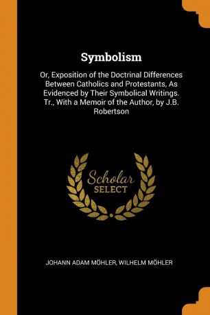 Johann Adam Möhler, Wilhelm Möhler Symbolism. Or, Exposition of the Doctrinal Differences Between Catholics and Protestants, As Evidenced by Their Symbolical Writings. Tr., With a Memoir of the Author, by J.B. Robertson