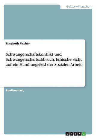 Elisabeth Fischer Schwangerschaftskonflikt und Schwangerschaftsabbruch. Ethische Sicht auf ein Handlungsfeld der Sozialen Arbeit
