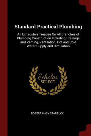 Robert Macy Starbuck Standard Practical Plumbing. An Exhaustive Treatise On All Branches of Plumbing Construction Including Drainage and Venting, Ventilation, Hot and Cold Water Supply and Circulation