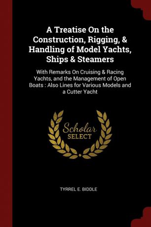 Tyrrel E. Biddle A Treatise On the Construction, Rigging, . Handling of Model Yachts, Ships . Steamers. With Remarks On Cruising . Racing Yachts, and the Management of Open Boats : Also Lines for Various Models and a Cutter Yacht