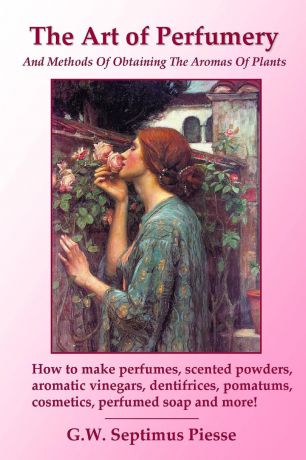 G.W. Septimus Piesse The Art of Perfumery and Methods of Obtaining the Aromas of Plants. How to make perfumes, scented powders, aromatic vinegars, dentifrices, pomatums, cosmetics, perfumed soap and more.