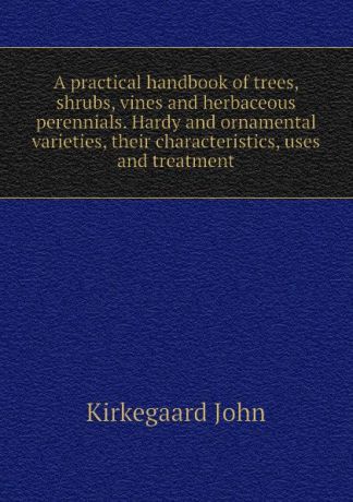 Kirkegaard John A practical handbook of trees, shrubs, vines and herbaceous perennials. Hardy and ornamental varieties, their characteristics, uses and treatment