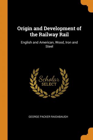George Packer Raidabaugh Origin and Development of the Railway Rail. English and American, Wood, Iron and Steel