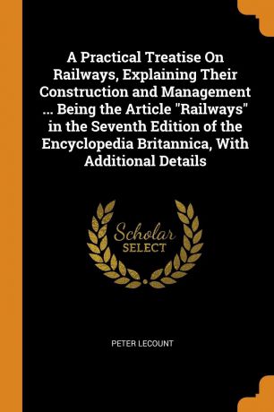 Peter LeCount A Practical Treatise On Railways, Explaining Their Construction and Management ... Being the Article "Railways" in the Seventh Edition of the Encyclopedia Britannica, With Additional Details