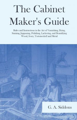 G. A. Siddons The Cabinet Maker.s Guide - Rules and Instructions in the Art of Varnishing, Dying, Staining, Jappaning, Polishing, Lackering, and Beautifying Wood, Ivory, Tortoiseshell and Metal