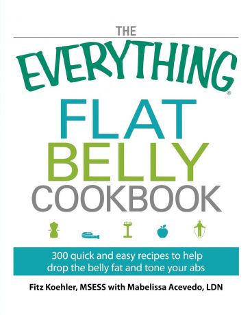 Fitz Koehler The Everything Flat Belly Cookbook. 300 Quick and Easy Recipes to Help Drop the Belly Fat and Tone Your Abs