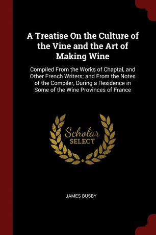 James Busby A Treatise On the Culture of the Vine and the Art of Making Wine. Compiled From the Works of Chaptal, and Other French Writers; and From the Notes of the Compiler, During a Residence in Some of the Wine Provinces of France