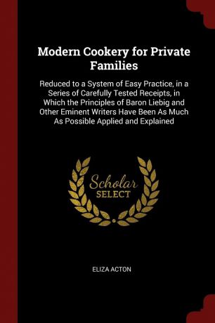 Eliza Acton Modern Cookery for Private Families. Reduced to a System of Easy Practice, in a Series of Carefully Tested Receipts, in Which the Principles of Baron Liebig and Other Eminent Writers Have Been As Much As Possible Applied and Explained