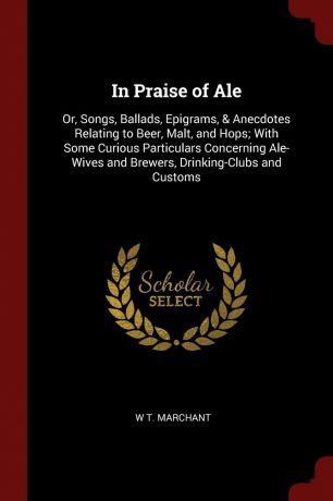 W T. Marchant In Praise of Ale. Or, Songs, Ballads, Epigrams, . Anecdotes Relating to Beer, Malt, and Hops; With Some Curious Particulars Concerning Ale-Wives and Brewers, Drinking-Clubs and Customs