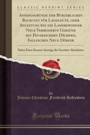 Johann Christian Friedrich Keferstein Anfangsgrunde der Burgerlichen Baukunst fur Landleute, oder Anleitung wie die Landbewohner Neue Verbesserte Gebaude mit Feuersichern Dachern, Ingleichen Neue Dorfer. Nebst Einer Kurzen Anzeige die Gewitter Abzuleiten (Classic Reprint)