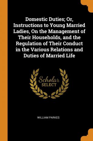 William Parkes Domestic Duties; Or, Instructions to Young Married Ladies, On the Management of Their Households, and the Regulation of Their Conduct in the Various Relations and Duties of Married Life
