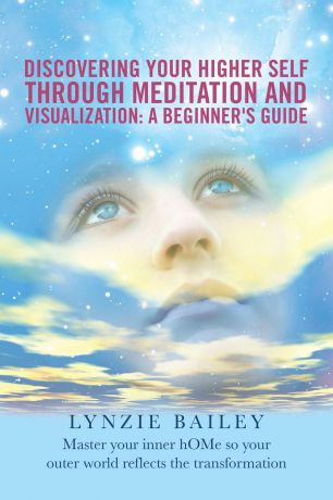 Lynzie Bailey Discovering Your Higher Self through Meditation and Visualization. A Beginner.s Guide: Master your inner hOMe so your outer world reflects the transformation