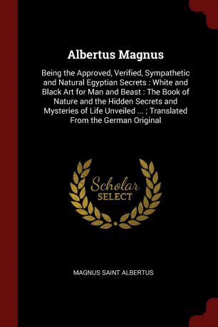 Magnus Saint Albertus Albertus Magnus. Being the Approved, Verified, Sympathetic and Natural Egyptian Secrets : White and Black Art for Man and Beast : The Book of Nature and the Hidden Secrets and Mysteries of Life Unveiled ... ; Translated From the German Original