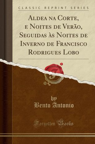 Bento Antonio Aldea na Corte, e Noites de Verao, Seguidas as Noites de Inverno de Francisco Rodrigues Lobo (Classic Reprint)
