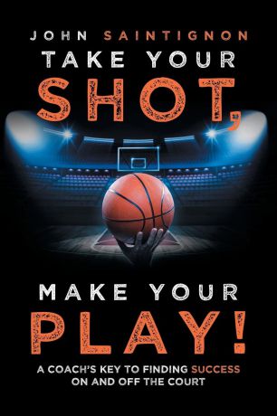 John Saintignon Take Your Shot, Make Your Play.. A Coach.S Key to Finding Success on and off the Court