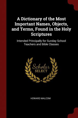 Howard Malcom A Dictionary of the Most Important Names, Objects, and Terms, Found in the Holy Scriptures. Intended Principally for Sunday School Teachers and Bible Classes