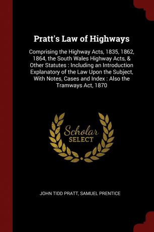 John Tidd Pratt, Samuel Prentice Pratt.s Law of Highways. Comprising the Highway Acts, 1835, 1862, 1864, the South Wales Highway Acts, . Other Statutes : Including an Introduction Explanatory of the Law Upon the Subject, With Notes, Cases and Index : Also the Tramways Act, 1870