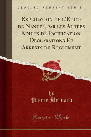 Pierre Bernard Explication de l.Edict de Nantes, par les Autres Edicts de Pacification, Declarations Et Arrests de Reglement (Classic Reprint)