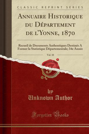 Unknown Author Annuaire Historique du Departement de l.Yonne, 1870, Vol. 10. Recueil de Documents Authentiques Destines A Former la Statistique Departementale; 34e Annee (Classic Reprint)