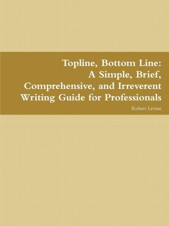 Robert Levine Topline, Bottom Line. A Simple, Brief, Comprehensive, and Irreverent Writing Guide for Professionals
