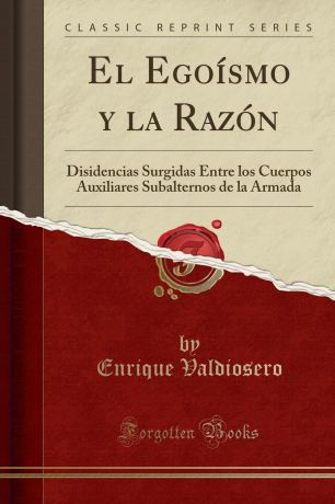 Enrique Valdiosero El Egoismo y la Razon. Disidencias Surgidas Entre los Cuerpos Auxiliares Subalternos de la Armada (Classic Reprint)