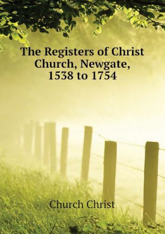 Church Christ The Registers of Christ Church, Newgate, 1538 to 1754