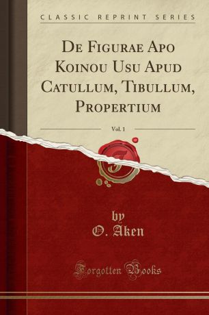 O. Aken De Figurae Apo Koinou Usu Apud Catullum, Tibullum, Propertium, Vol. 1 (Classic Reprint)